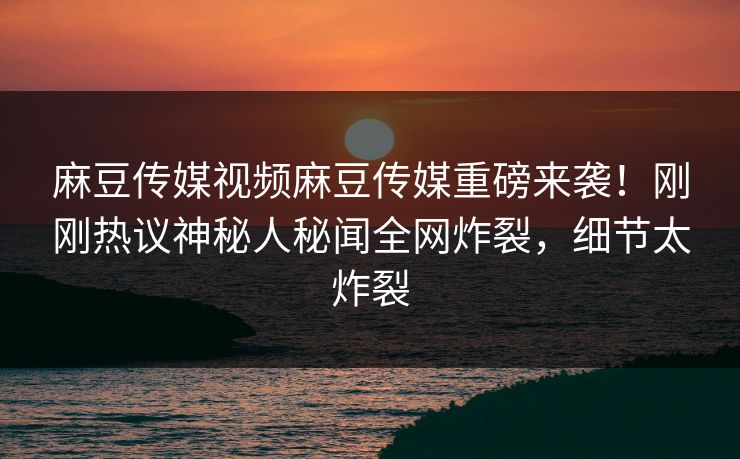 麻豆传媒视频麻豆传媒重磅来袭！刚刚热议神秘人秘闻全网炸裂，细节太炸裂