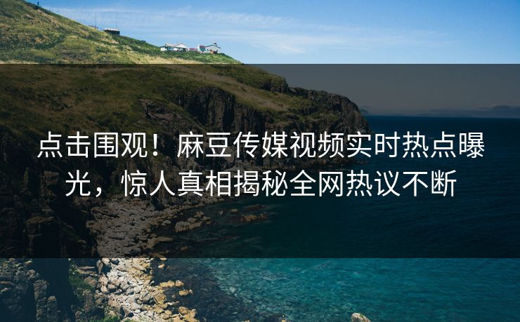 点击围观！麻豆传媒视频实时热点曝光，惊人真相揭秘全网热议不断
