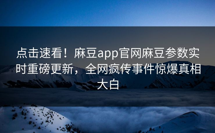 点击速看！麻豆app官网麻豆参数实时重磅更新，全网疯传事件惊爆真相大白