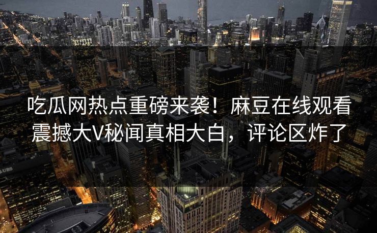 吃瓜网热点重磅来袭！麻豆在线观看震撼大V秘闻真相大白，评论区炸了
