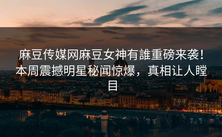 麻豆传媒网麻豆女神有誰重磅来袭！本周震撼明星秘闻惊爆，真相让人瞠目