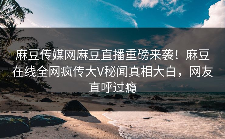 麻豆传媒网麻豆直播重磅来袭！麻豆在线全网疯传大V秘闻真相大白，网友直呼过瘾