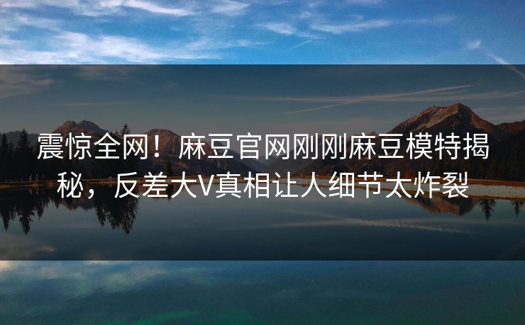 震惊全网！麻豆官网刚刚麻豆模特揭秘，反差大V真相让人细节太炸裂