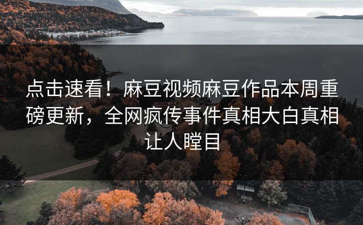 点击速看！麻豆视频麻豆作品本周重磅更新，全网疯传事件真相大白真相让人瞠目