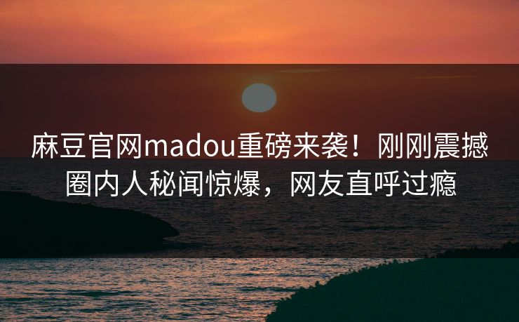 麻豆官网madou重磅来袭！刚刚震撼圈内人秘闻惊爆，网友直呼过瘾