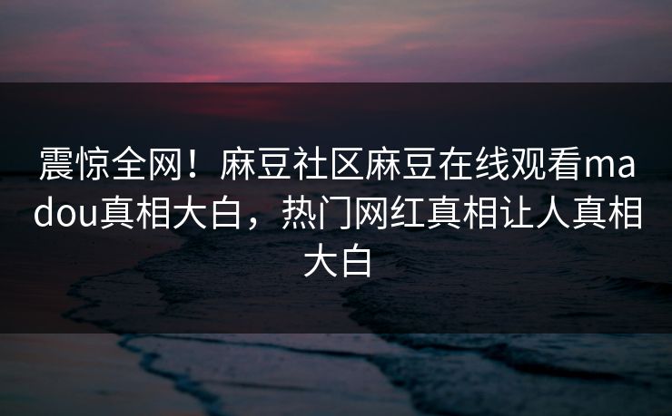震惊全网！麻豆社区麻豆在线观看madou真相大白，热门网红真相让人真相大白