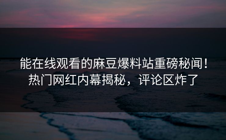 能在线观看的麻豆爆料站重磅秘闻！热门网红内幕揭秘，评论区炸了