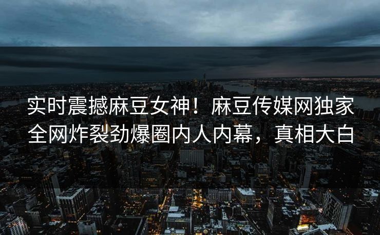 实时震撼麻豆女神！麻豆传媒网独家全网炸裂劲爆圈内人内幕，真相大白