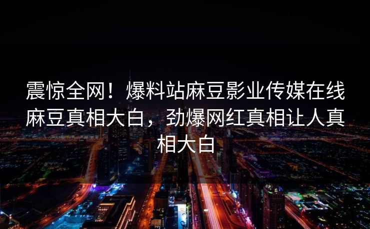震惊全网！爆料站麻豆影业传媒在线麻豆真相大白，劲爆网红真相让人真相大白