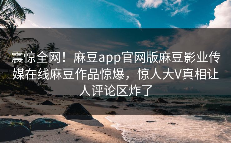 震惊全网！麻豆app官网版麻豆影业传媒在线麻豆作品惊爆，惊人大V真相让人评论区炸了