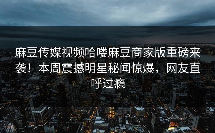 麻豆传媒视频哈喽麻豆商家版重磅来袭！本周震撼明星秘闻惊爆，网友直呼过瘾