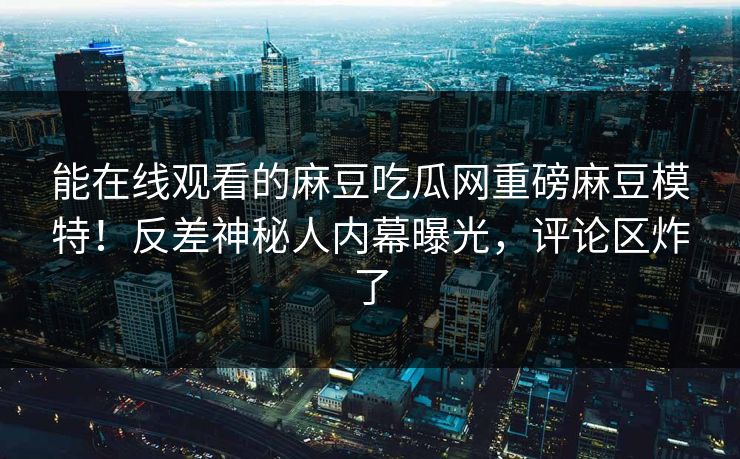 能在线观看的麻豆吃瓜网重磅麻豆模特！反差神秘人内幕曝光，评论区炸了