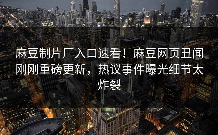 麻豆制片厂入口速看！麻豆网页丑闻刚刚重磅更新，热议事件曝光细节太炸裂