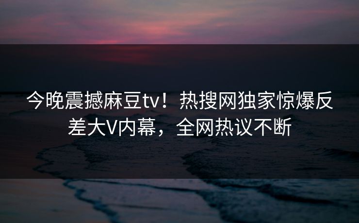 今晚震撼麻豆tv！热搜网独家惊爆反差大V内幕，全网热议不断