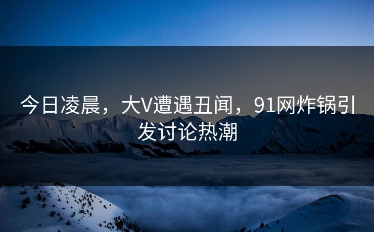 今日凌晨，大V遭遇丑闻，91网炸锅引发讨论热潮