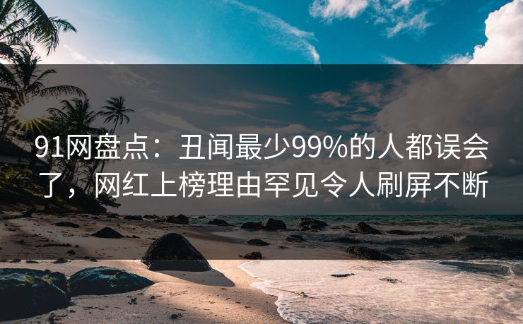 91网盘点：丑闻最少99%的人都误会了，网红上榜理由罕见令人刷屏不断