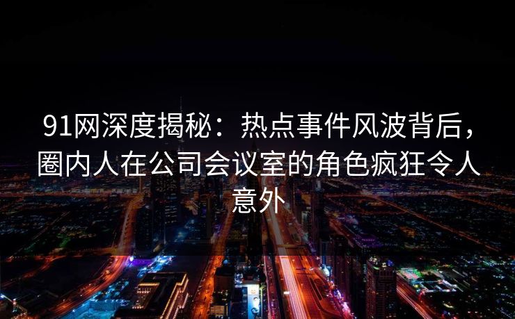 91网深度揭秘：热点事件风波背后，圈内人在公司会议室的角色疯狂令人意外