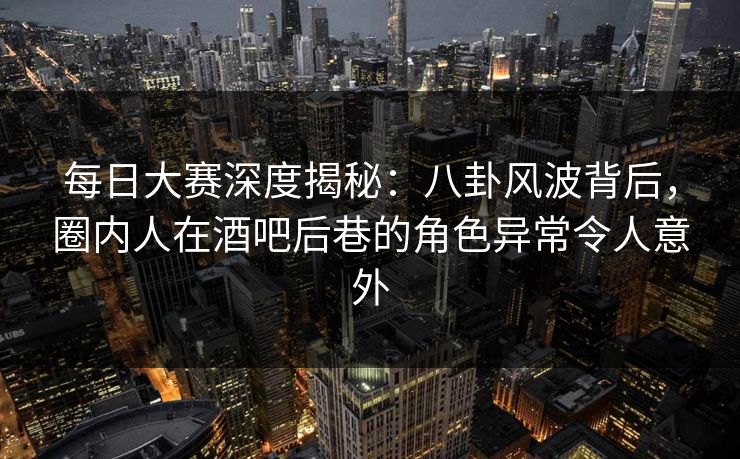 每日大赛深度揭秘：八卦风波背后，圈内人在酒吧后巷的角色异常令人意外