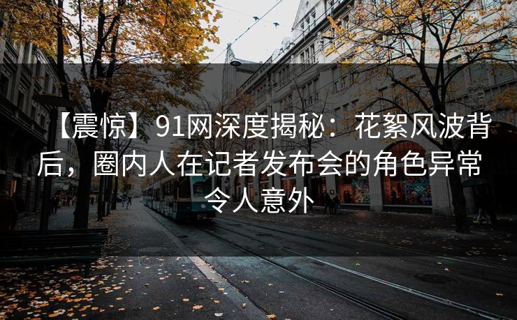 【震惊】91网深度揭秘：花絮风波背后，圈内人在记者发布会的角色异常令人意外