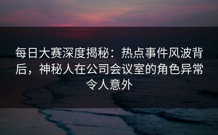 每日大赛深度揭秘：热点事件风波背后，神秘人在公司会议室的角色异常令人意外