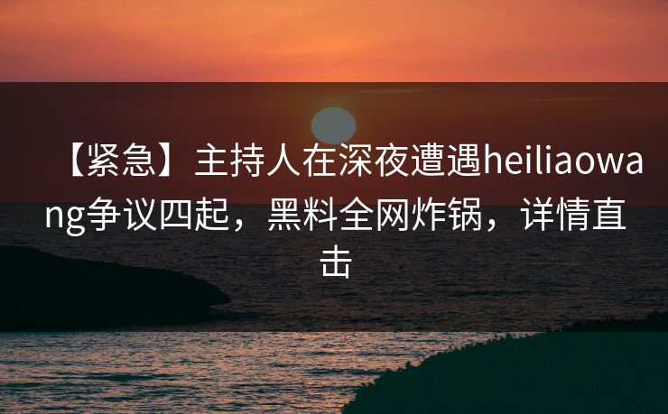 【紧急】主持人在深夜遭遇heiliaowang争议四起，黑料全网炸锅，详情直击