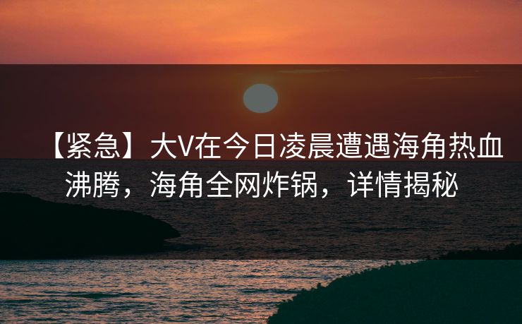【紧急】大V在今日凌晨遭遇海角热血沸腾，海角全网炸锅，详情揭秘