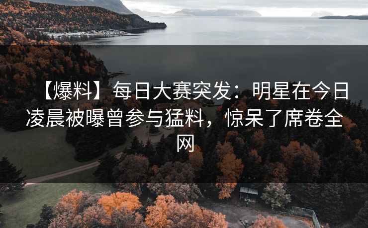 【爆料】每日大赛突发：明星在今日凌晨被曝曾参与猛料，惊呆了席卷全网