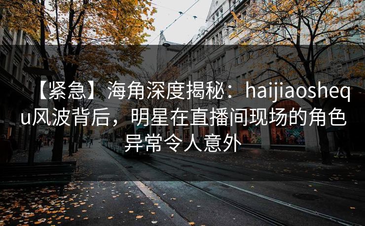 【紧急】海角深度揭秘：haijiaoshequ风波背后，明星在直播间现场的角色异常令人意外