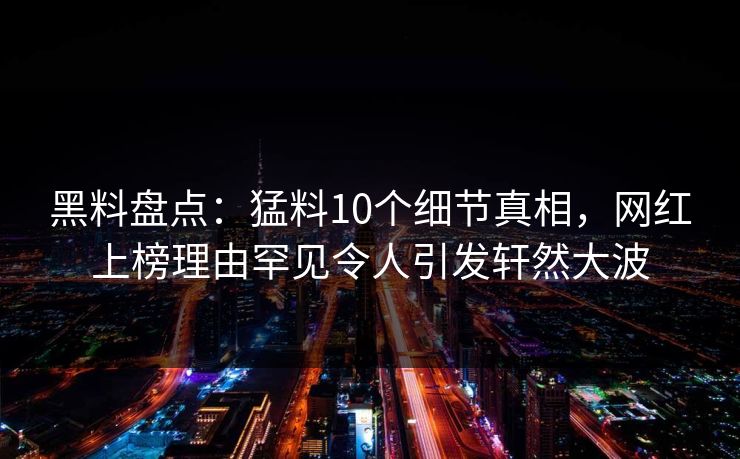 黑料盘点：猛料10个细节真相，网红上榜理由罕见令人引发轩然大波