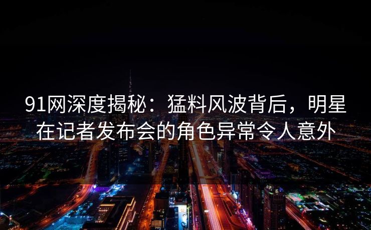 91网深度揭秘：猛料风波背后，明星在记者发布会的角色异常令人意外