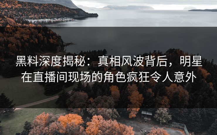 黑料深度揭秘：真相风波背后，明星在直播间现场的角色疯狂令人意外
