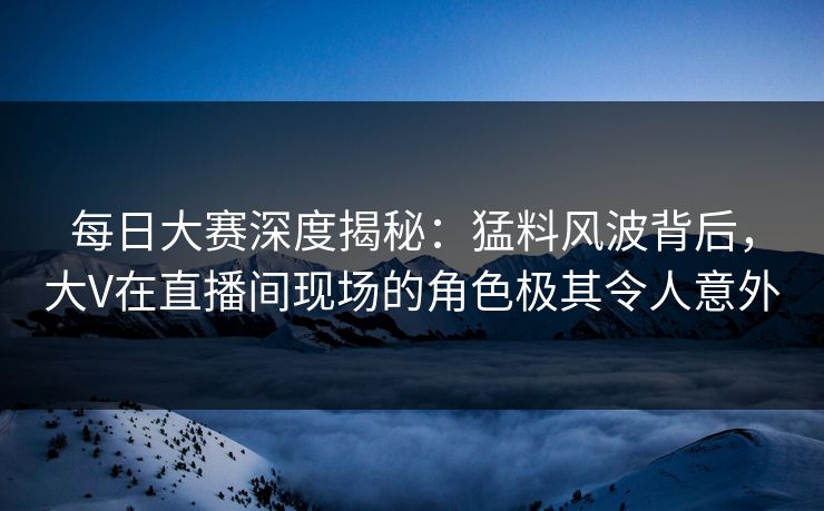 每日大赛深度揭秘：猛料风波背后，大V在直播间现场的角色极其令人意外