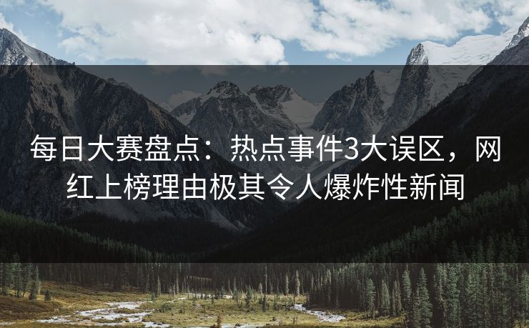 每日大赛盘点：热点事件3大误区，网红上榜理由极其令人爆炸性新闻