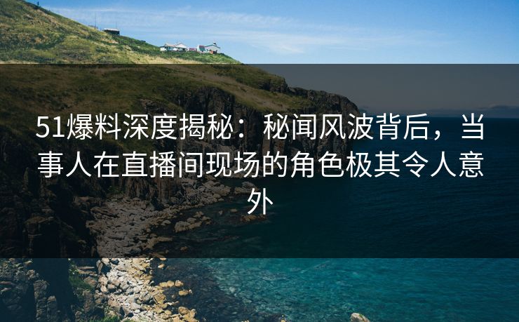 51爆料深度揭秘：秘闻风波背后，当事人在直播间现场的角色极其令人意外