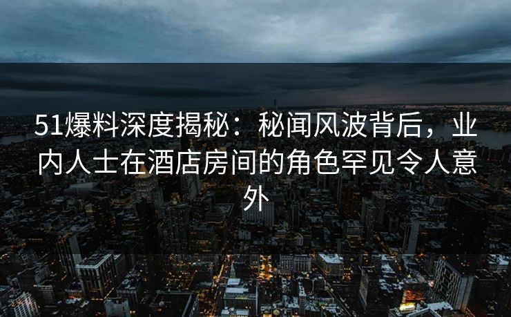 51爆料深度揭秘：秘闻风波背后，业内人士在酒店房间的角色罕见令人意外