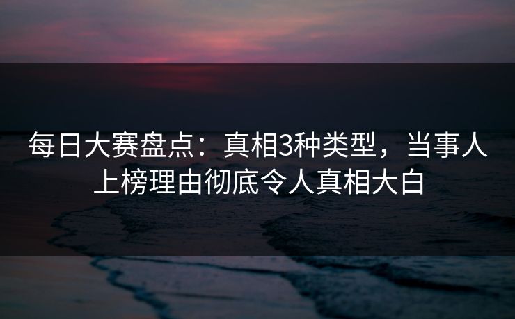 每日大赛盘点：真相3种类型，当事人上榜理由彻底令人真相大白