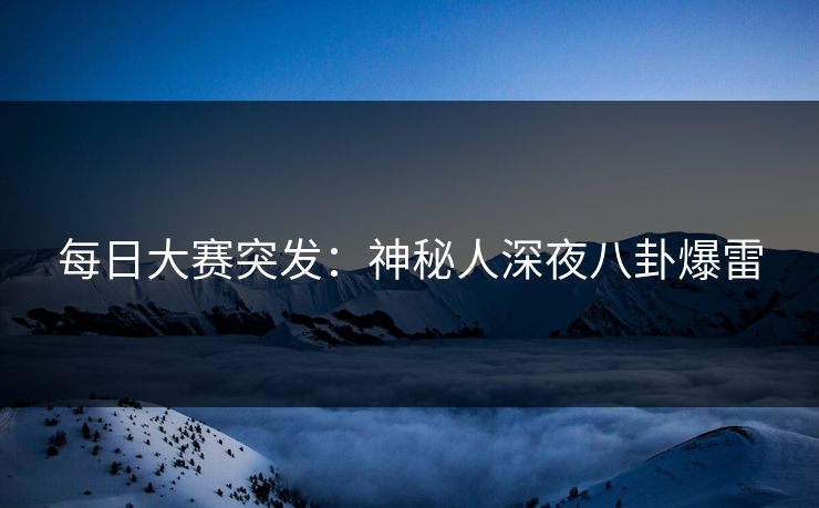 每日大赛突发：神秘人深夜八卦爆雷