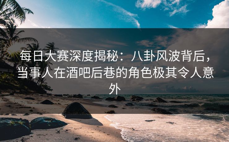 每日大赛深度揭秘：八卦风波背后，当事人在酒吧后巷的角色极其令人意外