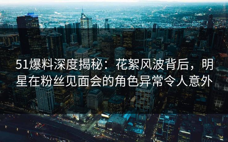 51爆料深度揭秘：花絮风波背后，明星在粉丝见面会的角色异常令人意外