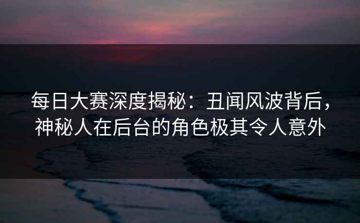每日大赛深度揭秘：丑闻风波背后，神秘人在后台的角色极其令人意外