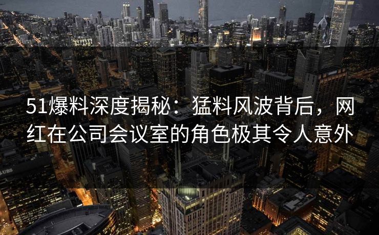 51爆料深度揭秘：猛料风波背后，网红在公司会议室的角色极其令人意外