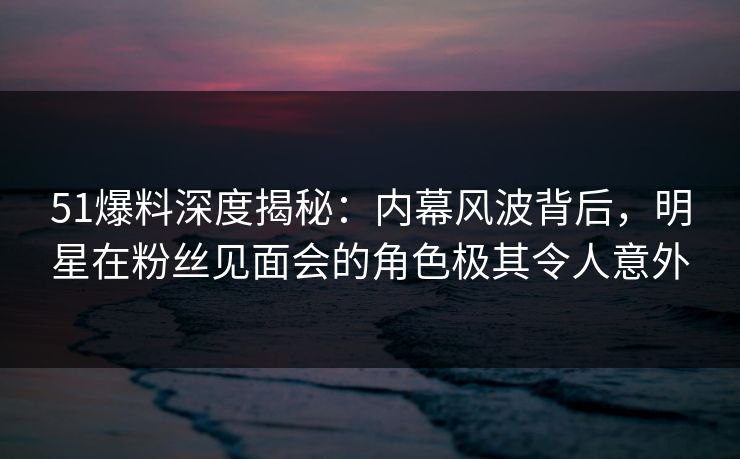51爆料深度揭秘：内幕风波背后，明星在粉丝见面会的角色极其令人意外