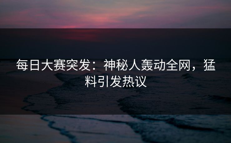 每日大赛突发：神秘人轰动全网，猛料引发热议
