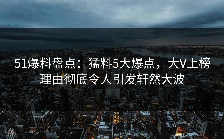 51爆料盘点：猛料5大爆点，大V上榜理由彻底令人引发轩然大波