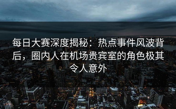 每日大赛深度揭秘：热点事件风波背后，圈内人在机场贵宾室的角色极其令人意外