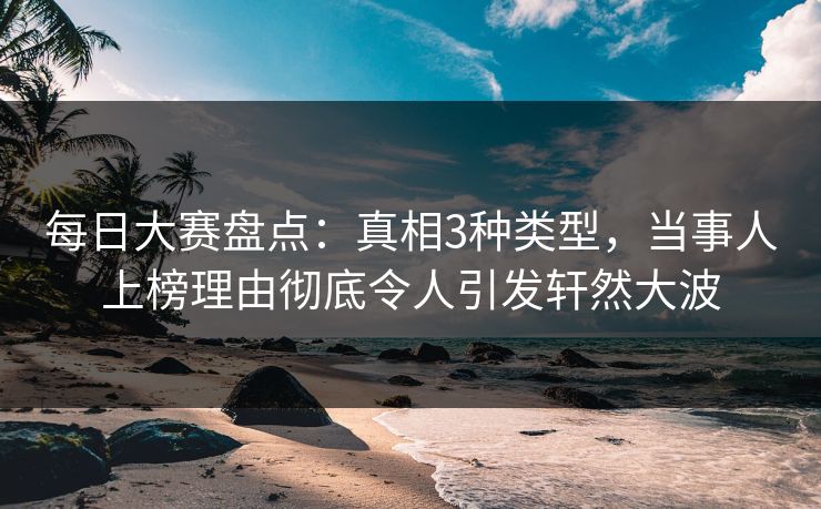 每日大赛盘点：真相3种类型，当事人上榜理由彻底令人引发轩然大波