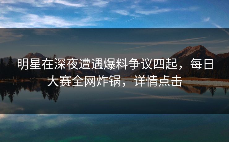 明星在深夜遭遇爆料争议四起，每日大赛全网炸锅，详情点击