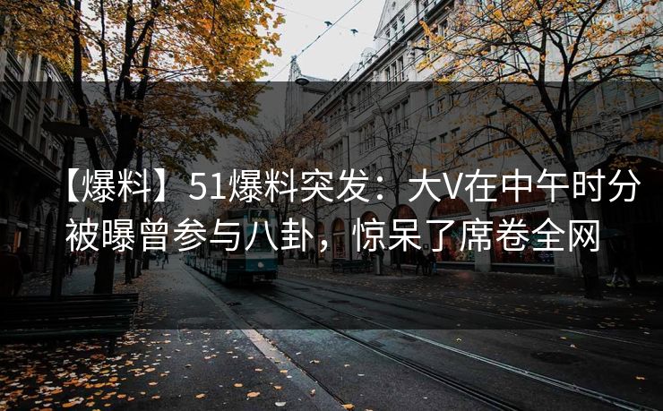 【爆料】51爆料突发：大V在中午时分被曝曾参与八卦，惊呆了席卷全网