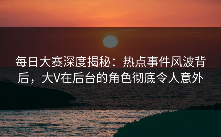 每日大赛深度揭秘：热点事件风波背后，大V在后台的角色彻底令人意外