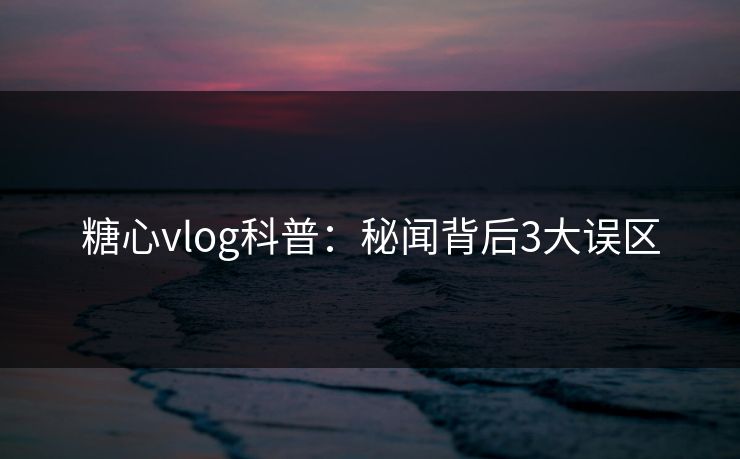 糖心vlog科普：秘闻背后3大误区